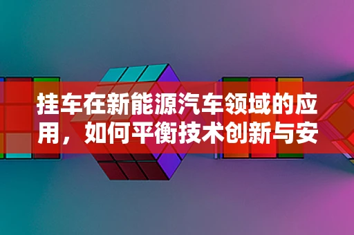 挂车在新能源汽车领域的应用，如何平衡技术创新与安全性能？
