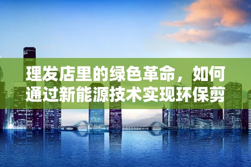 理发店里的绿色革命，如何通过新能源技术实现环保剪发？