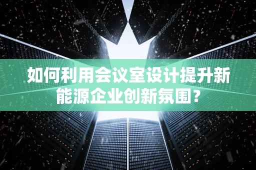 如何利用会议室设计提升新能源企业创新氛围？