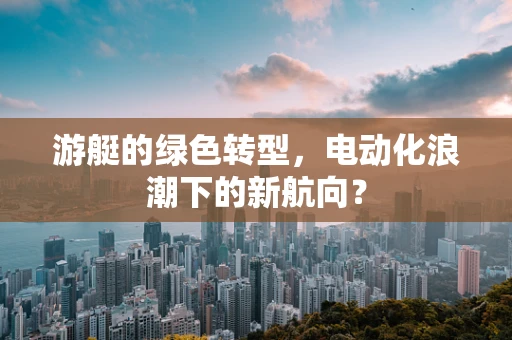 游艇的绿色转型，电动化浪潮下的新航向？