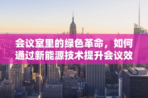 会议室里的绿色革命，如何通过新能源技术提升会议效率与环保？