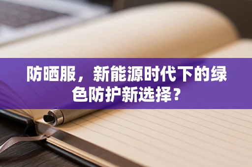 防晒服，新能源时代下的绿色防护新选择？