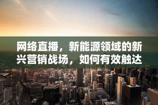 网络直播，新能源领域的新兴营销战场，如何有效触达年轻受众？