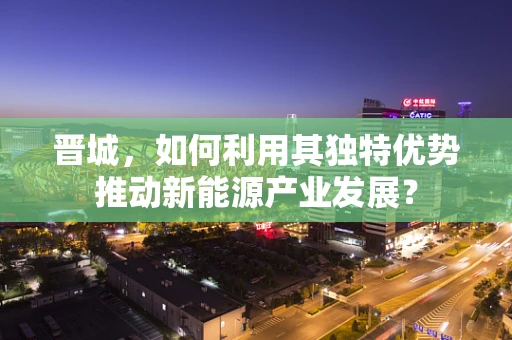 晋城，如何利用其独特优势推动新能源产业发展？