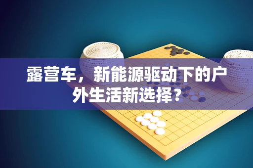 露营车，新能源驱动下的户外生活新选择？