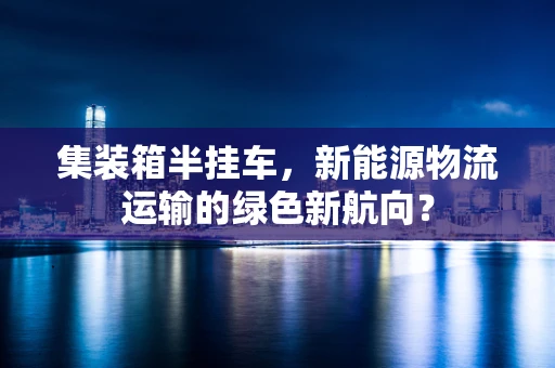 集装箱半挂车，新能源物流运输的绿色新航向？