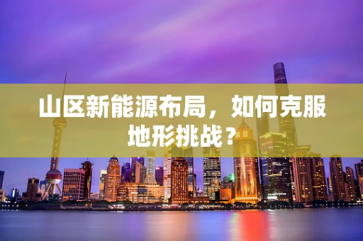 山区新能源布局，如何克服地形挑战？