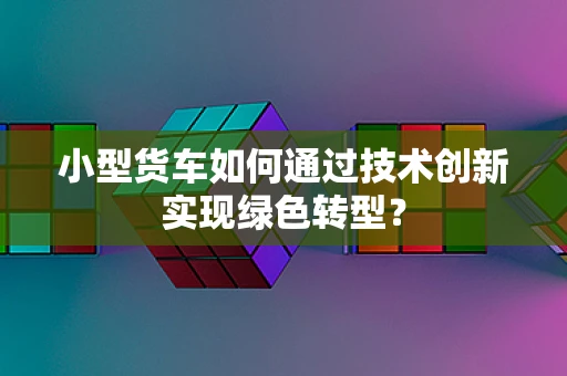小型货车如何通过技术创新实现绿色转型？