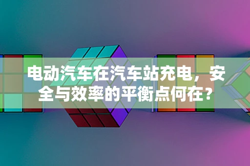 电动汽车在汽车站充电，安全与效率的平衡点何在？