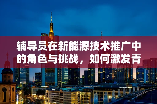 辅导员在新能源技术推广中的角色与挑战，如何激发青年学生的创新潜能？