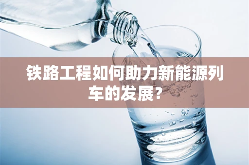 铁路工程如何助力新能源列车的发展？