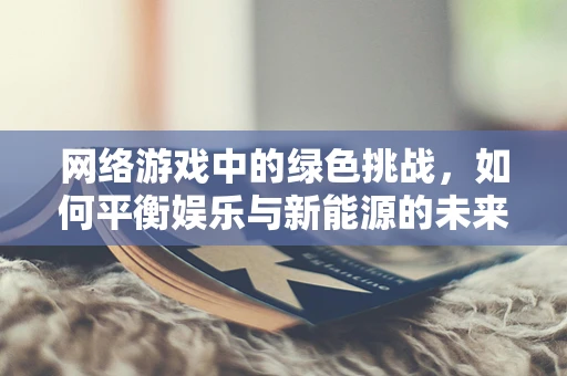 网络游戏中的绿色挑战，如何平衡娱乐与新能源的未来？
