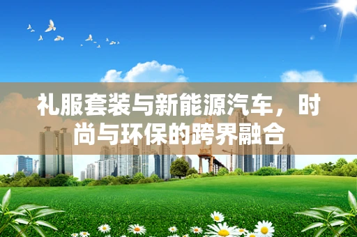 礼服套装与新能源汽车，时尚与环保的跨界融合