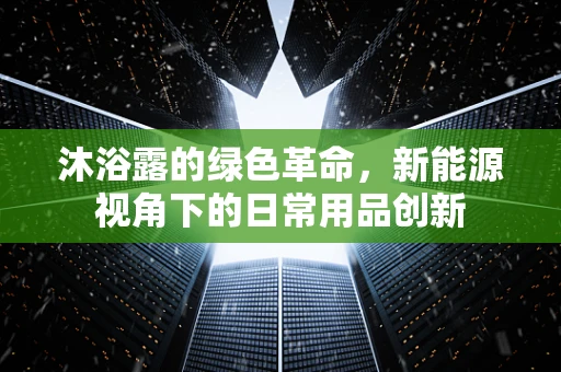 沐浴露的绿色革命，新能源视角下的日常用品创新