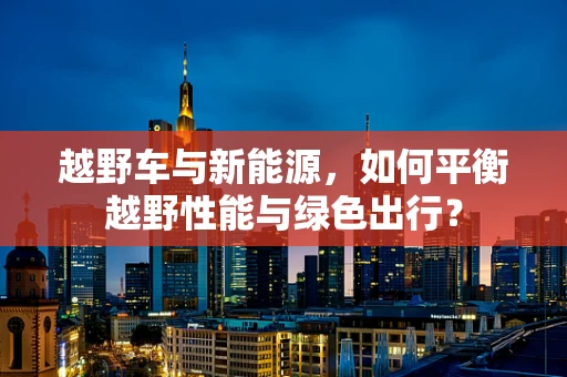 越野车与新能源，如何平衡越野性能与绿色出行？