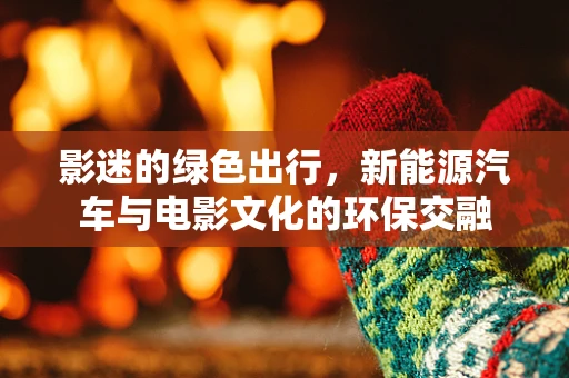 影迷的绿色出行，新能源汽车与电影文化的环保交融