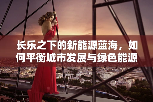 长乐之下的新能源蓝海，如何平衡城市发展与绿色能源的融合？