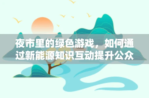 夜市里的绿色游戏，如何通过新能源知识互动提升公众环保意识？