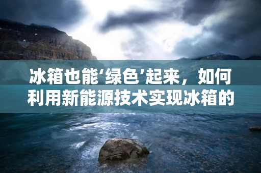 冰箱也能‘绿色’起来，如何利用新能源技术实现冰箱的节能减排？