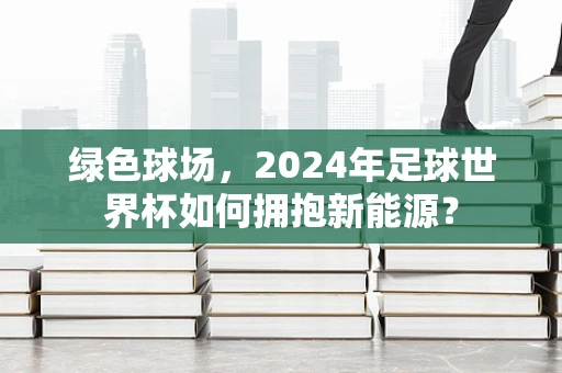 绿色球场，2024年足球世界杯如何拥抱新能源？