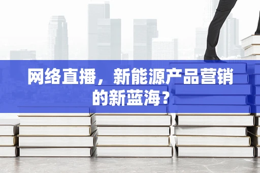 网络直播，新能源产品营销的新蓝海？