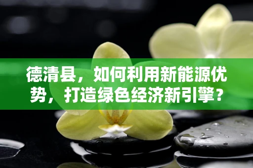 德清县，如何利用新能源优势，打造绿色经济新引擎？