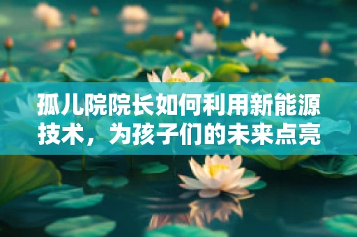 孤儿院院长如何利用新能源技术，为孩子们的未来点亮希望之光？