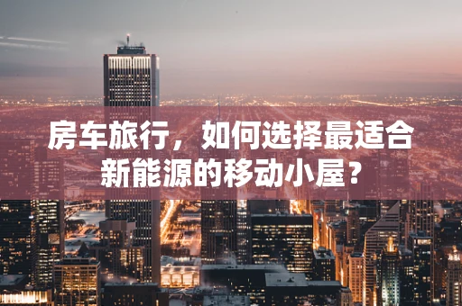 房车旅行，如何选择最适合新能源的移动小屋？