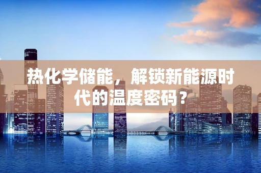 热化学储能，解锁新能源时代的温度密码？