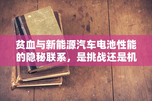 贫血与新能源汽车电池性能的隐秘联系，是挑战还是机遇？