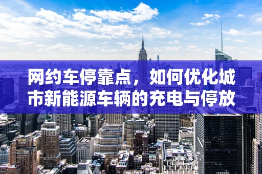 网约车停靠点，如何优化城市新能源车辆的充电与停放？