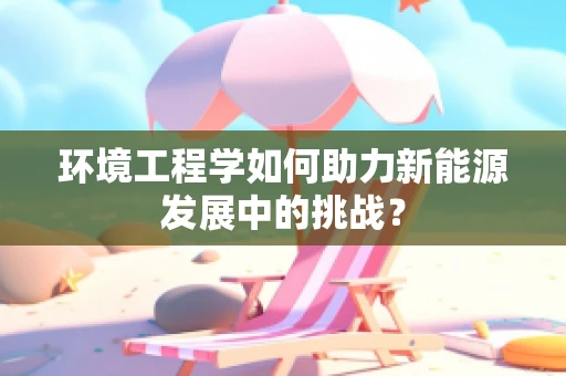 环境工程学如何助力新能源发展中的挑战？