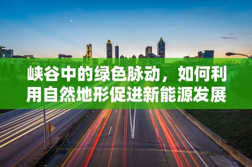 峡谷中的绿色脉动，如何利用自然地形促进新能源发展？