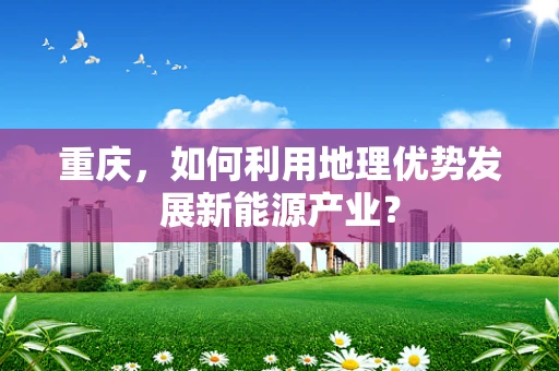 重庆，如何利用地理优势发展新能源产业？