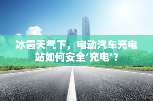 冰雹天气下，电动汽车充电站如何安全‘充电’？