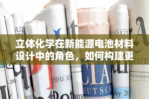 立体化学在新能源电池材料设计中的角色，如何构建更优的分子结构？