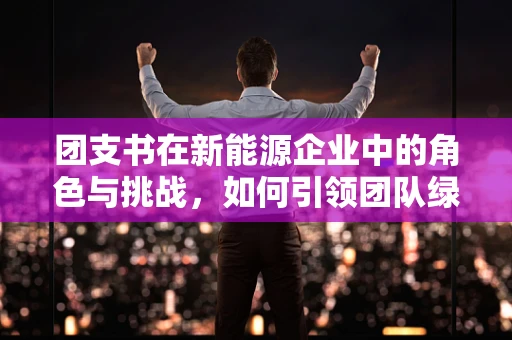 团支书在新能源企业中的角色与挑战，如何引领团队绿色创新？