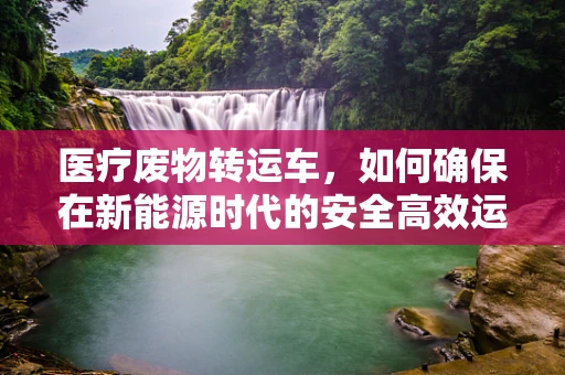 医疗废物转运车，如何确保在新能源时代的安全高效运输？