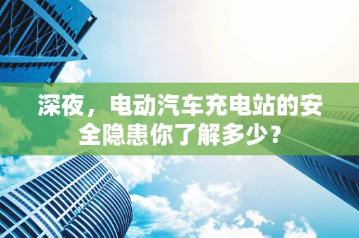 深夜，电动汽车充电站的安全隐患你了解多少？