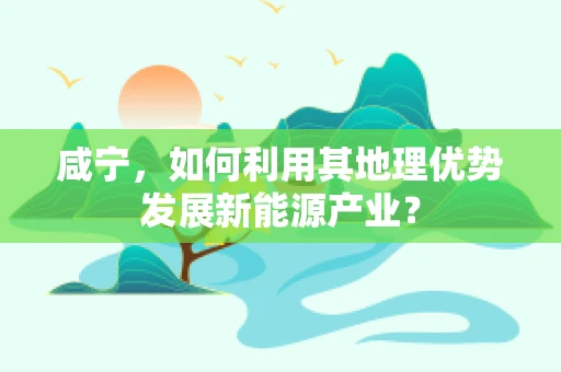 咸宁，如何利用其地理优势发展新能源产业？