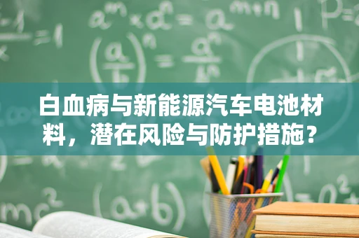 白血病与新能源汽车电池材料，潜在风险与防护措施？