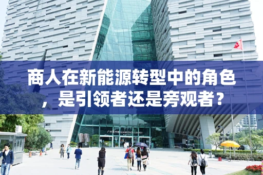 商人在新能源转型中的角色，是引领者还是旁观者？