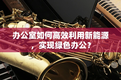 办公室如何高效利用新能源，实现绿色办公？