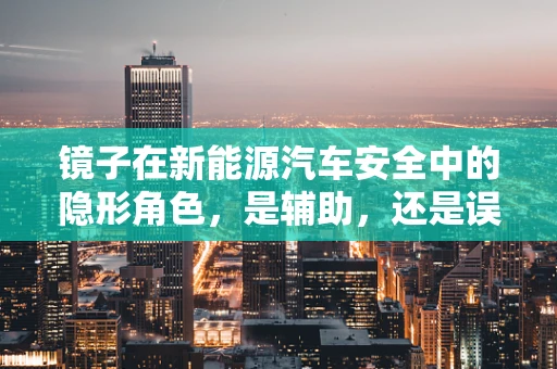 镜子在新能源汽车安全中的隐形角色，是辅助，还是误导？
