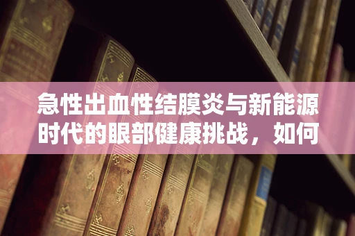 急性出血性结膜炎与新能源时代的眼部健康挑战，如何防护？