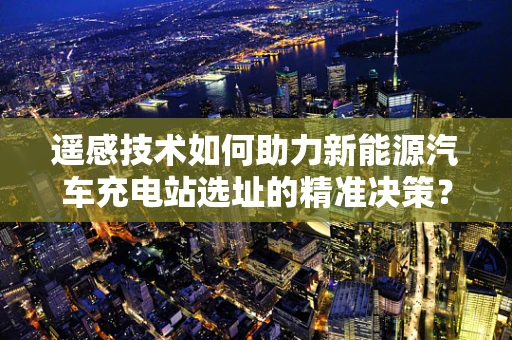 遥感技术如何助力新能源汽车充电站选址的精准决策？