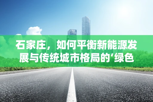 石家庄，如何平衡新能源发展与传统城市格局的‘绿色’转型？