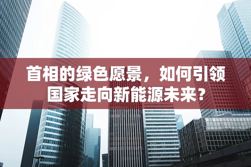 首相的绿色愿景，如何引领国家走向新能源未来？