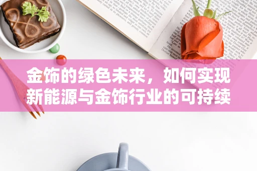 金饰的绿色未来，如何实现新能源与金饰行业的可持续共生？