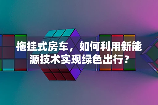 拖挂式房车，如何利用新能源技术实现绿色出行？